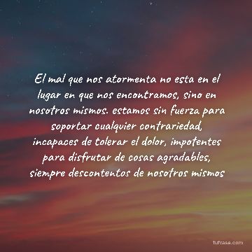 El mal que nos atormenta no esta en el lugar en que nos encontramos, sino en nosotros mismos. estamos sin fuerza para soportar cualquier contrariedad, incapaces de tolerar el dolor, impotentes para disfrutar de cosas agradables, siempre descontentos de nosotros mismos