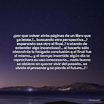 ¿por que volver atrás páginas de un libro que ya leíste.?... buscando otra perspectiva...? esperando sea otro el final..? tratando de entender algo inconcluso?... al hacerlo sólo obtendrás la fatigada conclusión q el final fue el mismo... y el tiempo invertido algún día te reprochara su uso innecesario... nada bueno se obtiene en querer vivir del pasado.. se olvida el presente y se pierde el futuro...?✌