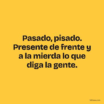 Pasado, pisado. Presente de frente y a la mierda lo que diga la gente.