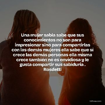 Una mujer sabia sabe que sus conocimientos no son para impresionar sino para compartirlas con las demás mujeres ella sabe que sí crece las demás personas ella misma crece también no es envidiosa y le gusta compartir sus sabiduría . Rosdetti