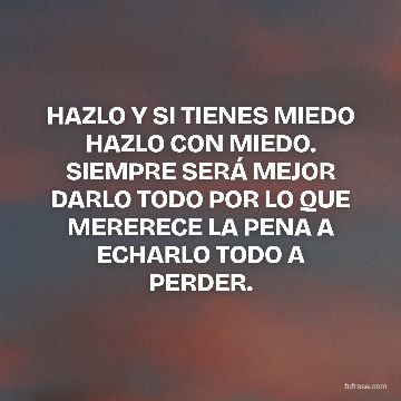 HAZLO Y SI TIENES MIEDO HAZLO CON MIEDO. SIEMPRE SERÁ MEJOR DARLO TODO POR LO QUE MERERECE LA PENA A ECHARLO TODO A PERDER.