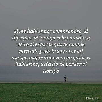si me hablas por compromiso, si dices ser mi amiga solo cuando te veo o si esperas que te mande mensaje y decir que eres mi amiga, mejor dime que no quieres hablarme, así dejo de perder el tiempo