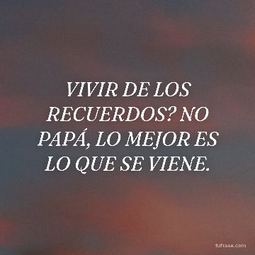 VIVIR DE LOS RECUERDOS? NO PAPÁ, LO MEJOR ES LO QUE SE VIENE.