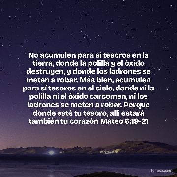 No acumulen para sí tesoros en la tierra, donde la polilla y el óxido destruyen, y donde los ladrones se meten a robar. Más bien, acumulen para sí tesoros en el cielo, donde ni la polilla ni el óxido carcomen, ni los ladrones se meten a robar. Porque donde esté tu tesoro, allí estará también tu corazón Mateo 6:19-21
