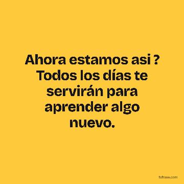 Ahora estamos asi ? Todos los días te servirán para aprender algo nuevo.