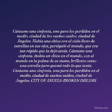 Cántame una sinfonía, una para los perdidos en el medio, ciudad de los sueños caídos, ciudad de Ángeles. Había una chica con el cielo lleno de estrellas en sus ojos, persiguió el mundo, que era tan rápido que la dejó atrás. Cántame una sinfonía. Había un chico en el mundo, con el mundo en la palma de su mano, brillante como una estrella pero quemó todo lo que tenía. Cántame una sinfonía, una para los perdidos en el medio, ciudad de sueños caídos, ciudad de Ángeles. CITY OF ANGELS-BROKEN DREAMS