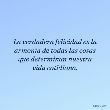 La verdadera felicidad es la armonía de todas las cosas que determinan nuestra vida cotidiana.