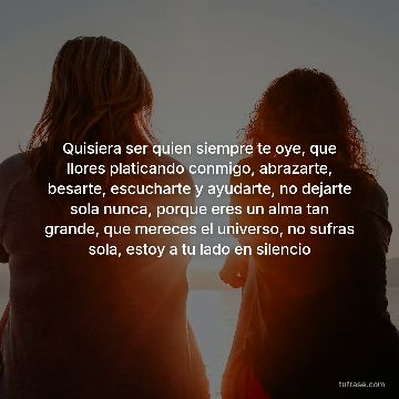 Quisiera ser quien siempre te oye, que llores platicando conmigo, abrazarte, besarte, escucharte y ayudarte, no dejarte sola nunca, porque eres un alma tan grande, que mereces el universo, no sufras sola, estoy a tu lado en silencio