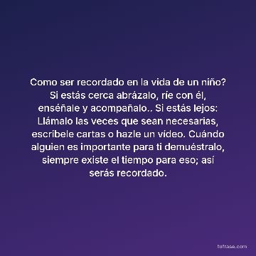 Como ser recordado en la vida de un niño? Si estás cerca abrázalo, ríe con él, enséñale y acompañalo.. Si estás lejos: Llámalo las veces que sean necesarias, escribele cartas o hazle un vídeo. Cuándo alguien es importante para ti demuéstralo, siempre existe el tiempo para eso; así serás recordado.