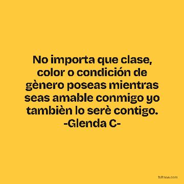 No importa que clase, color o condición de gènero poseas mientras seas amable conmigo yo tambièn lo serè contigo. -Glenda C-