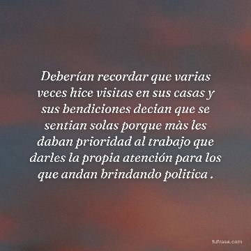 Deberían recordar que varias veces hice visitas en sus casas y sus bendiciones decian que se sentian solas porque màs les daban prioridad al trabajo que darles la propia atención para los que andan brindando politica .