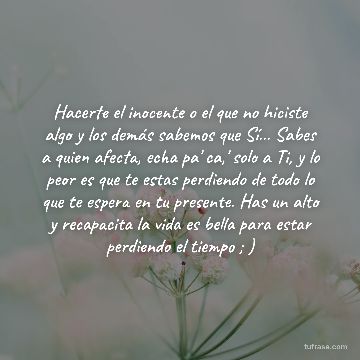 Hacerte el inocente o el que no hiciste algo y los demás sabemos que Sí... Sabes a quien afecta, echa pa' ca,' solo a Ti, y lo peor es que te estas perdiendo de todo lo que te espera en tu presente. Has un alto y recapacita la vida es bella para estar perdiendo el tiempo ; )