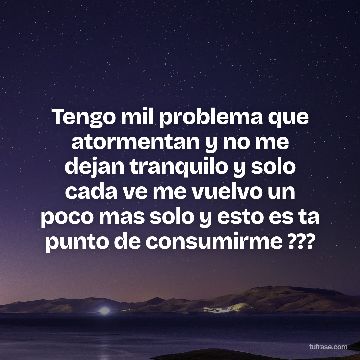 Tengo mil problema que atormentan y no me dejan tranquilo y solo cada ve me vuelvo un poco mas solo y esto es ta punto de consumirme ???