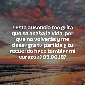 ? Esta ausencia me grita que se acaba la vida, por que no volverás y me desangra tu partida y tu recuerdo hace temblar mi corazón? 05.06.18?