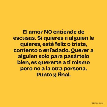 El amor NO entiende de escusas. Si quieres a alguien le quieres, esté feliz o triste, contento o enfadado. Querer a alguien solo para pasártelo bien, es quererte a ti mismo pero no a la otra persona. Punto y final.