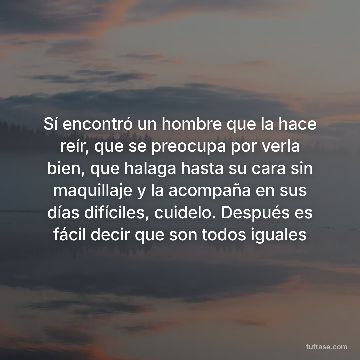 Sí encontró un hombre que la hace reír, que se preocupa por verla bien, que halaga hasta su cara sin maquillaje y la acompaña en sus días difíciles, cuidelo. Después es fácil decir que son todos iguales