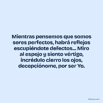 Mientras pensemos que somos seres perfectos, habrá reflejos escupiéndote defectos... Miro al espejo y siento vértigo, incrédulo cierro los ojos, decepciónome, por ser Yo.