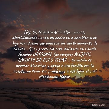 Hey, tu, te quiero decir algo... nunca, absolutamente nunca un padre va a cambiar a un hijo por alguien que apareció en cierto momento de su vida... Si tu presencia esta dañando un vínculo familiar ORIGINAL (de sangre) ALEJATE, LARGATE DE ESAS VIDAS ... tu misión es aportar bienestar y apoyo a esa familia que te acepto, no llevar tus problemas a ese lugar el cual ellos llaman Hogar.