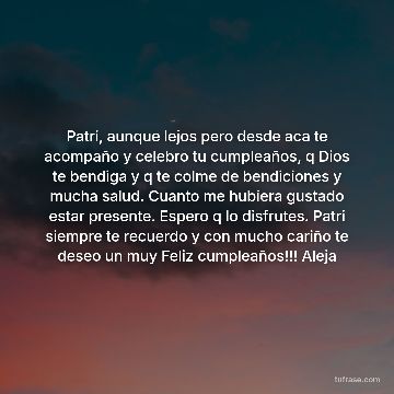 Patri, aunque lejos pero desde aca te acompaño y celebro tu cumpleaños, q Dios te bendiga y q te colme de bendiciones y mucha salud. Cuanto me hubiera gustado estar presente. Espero q lo disfrutes. Patri siempre te recuerdo y con mucho cariño te deseo un muy Feliz cumpleaños!!! Aleja