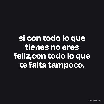 si con todo lo que tienes no eres feliz,con todo lo que te falta tampoco.