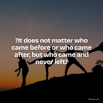 ?It does not matter who came before or who came after, but who came and never left?