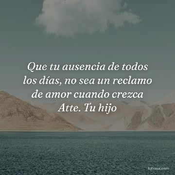 Que tu ausencia de todos los días, no sea un reclamo de amor cuando crezca Atte. Tu hijo