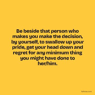 Be beside that person who makes you make the decision, by yourself, to swallow up your pride, get your head down and regret for any minimum thing you might have done to her/him.