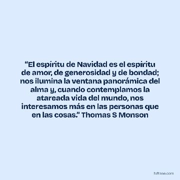 “El espíritu de Navidad es el espíritu de amor, de generosidad y de bondad; nos ilumina la ventana panorámica del alma y, cuando contemplamos la atareada vida del mundo, nos interesamos más en las personas que en las cosas.” Thomas S Monson