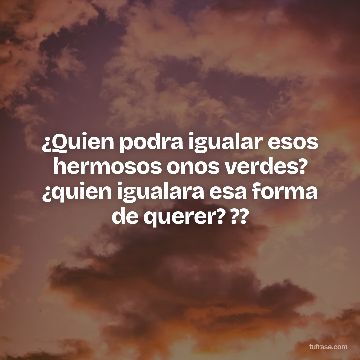 ¿Quien podra igualar esos hermosos onos verdes? ¿quien igualara esa forma de querer? ??