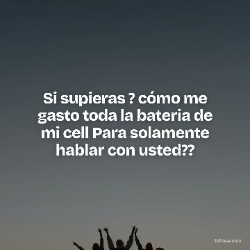 Si supieras ? cómo me gasto toda la bateria de mi cell Para solamente hablar con usted??