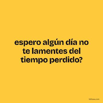 espero algún día no te lamentes del tiempo perdido?