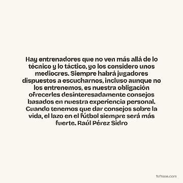 Hay entrenadores que no ven más allá de lo técnico y lo táctico, yo los considero unos mediocres. Siempre habrá jugadores dispuestos a escucharnos, incluso aunque no los entrenemos, es nuestra obligación ofrecerles desinteresadamente consejos basados en nuestra experiencia personal. Cuando tenemos que dar consejos sobre la vida, el lazo en el fútbol siempre será más fuerte. Raúl Pérez Sidro