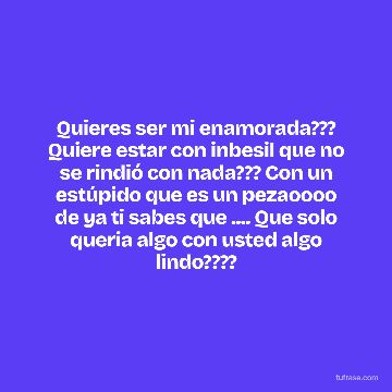 Quieres ser mi enamorada??? Quiere estar con inbesil que no se rindió con nada??? Con un estúpido que es un pezaoooo de ya ti sabes que .... Que solo queria algo con usted algo lindo????