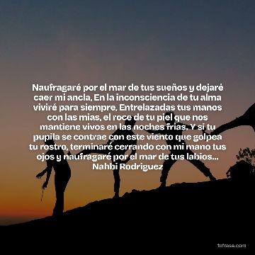 Naufragaré por el mar de tus sueños y dejaré caer mi ancla, En la inconsciencia de tu alma viviré para siempre, Entrelazadas tus manos con las mias, el roce de tu piel que nos mantiene vivos en las noches frias. Y si tu pupila se contrae con este viento que golpea tu rostro, terminaré cerrando con mi mano tus ojos y naufragaré por el mar de tus labios... Nahbi Rodriguez