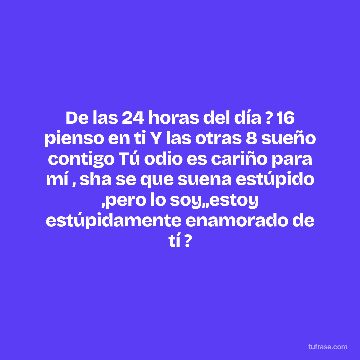De las 24 horas del día ? 16 pienso en ti Y las otras 8 sueño contigo Tú odio es cariño para mí , sha se que suena estúpido ,pero lo soy,,estoy estúpidamente enamorado de tí ?