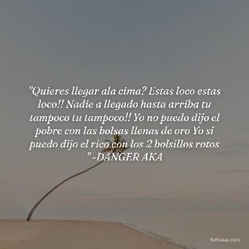"Quieres llegar ala cima? Estas loco estas loco!! Nadie a llegado hasta arriba tu tampoco tu tampoco!! Yo no puedo dijo el pobre con las bolsas llenas de oro Yo si puedo dijo el rico con los 2 bolsillos rotos " -DANGER AKA