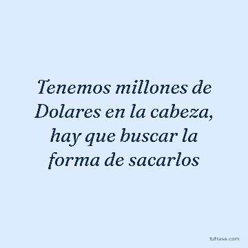 Tenemos millones de Dolares en la cabeza, hay que buscar la forma de sacarlos