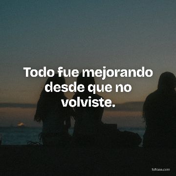 Todo fue mejorando desde que no volviste.