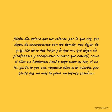 Algún día quiero que me valoren por lo que soy, que dejen de compararme con los demás, que dejen de quejarse de lo que hago y lo que no, que dejen de pisotearme y recalcarme errores que cometí, como si ellos no hubieran hecho algo malo antes, si no les gusta lo que soy, vayanse bien a la mierda, por gente que no vale la pena no pienso cambiar