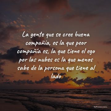 La gente que se cree buena compañía, es la que peor compañía es, la que tiene el ego por las nubes es la que menos sabe de la persona que tiene al lado