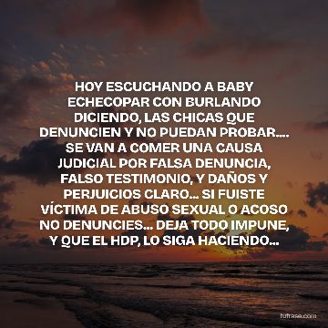 HOY ESCUCHANDO A BABY ECHECOPAR CON BURLANDO DICIENDO, LAS CHICAS QUE DENUNCIEN Y NO PUEDAN PROBAR.... SE VAN A COMER UNA CAUSA JUDICIAL POR FALSA DENUNCIA, FALSO TESTIMONIO, Y DAÑOS Y PERJUICIOS CLARO... SI FUISTE VÍCTIMA DE ABUSO SEXUAL O ACOSO NO DENUNCIES... DEJA TODO IMPUNE, Y QUE EL HDP, LO SIGA HACIENDO...