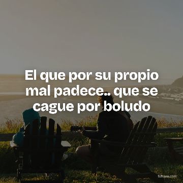 El que por su propio mal padece.. que se cague por boludo