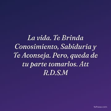 La vida. Te Brinda Conosimiento, Sabiduria y Te Aconseja. Pero, queda de tu parte tomarlos. Att R.D.S.M