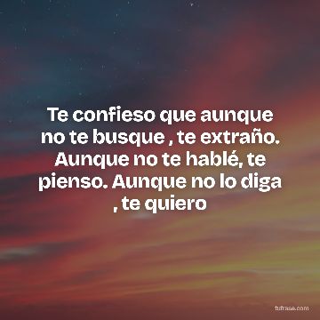 Te confieso que aunque no te busque , te extraño. Aunque no te hablé, te pienso. Aunque no lo diga , te quiero