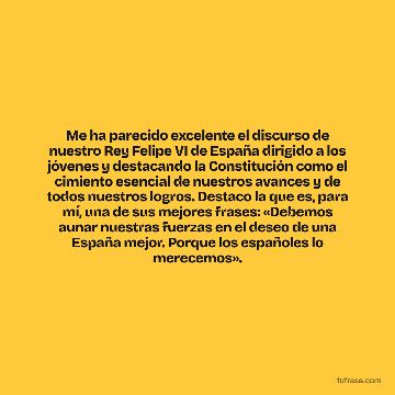 Me ha parecido excelente el discurso de nuestro Rey Felipe VI de España dirigido a los jóvenes y destacando la Constitución como el cimiento esencial de nuestros avances y de todos nuestros logros. Destaco la que es, para mí, una de sus mejores frases: «Debemos aunar nuestras fuerzas en el deseo de una España mejor. Porque los españoles lo merecemos».