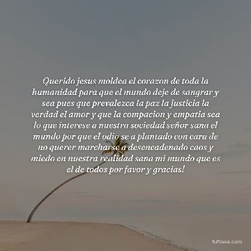 Querido jesus moldea el corazon de toda la humanidad para que el mundo deje de sangrar y sea pues que prevalezca la paz la justicia la verdad el amor y que la compacion y empatia sea lo que interese a nuestra sociedad señor sana el mundo por que el odio se a plantado con cara de no querer marcharse a desencadenado caos y miedo en nuestra realidad sana mi mundo que es el de todos por favor y gracias!