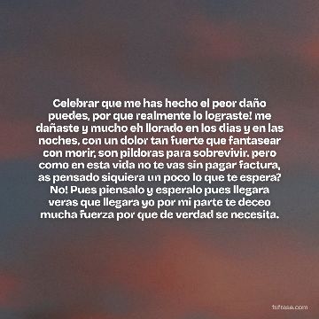 Celebrar que me has hecho el peor daño puedes, por que realmente lo lograste! me dañaste y mucho eh llorado en los dias y en las noches, con un dolor tan fuerte que fantasear con morir, son pildoras para sobrevivir. pero como en esta vida no te vas sin pagar factura, as pensado siquiera un poco lo que te espera? No! Pues piensalo y esperalo pues llegara veras que llegara yo por mi parte te deceo mucha fuerza por que de verdad se necesita.