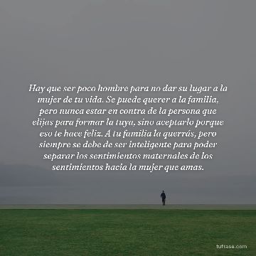 Hay que ser poco hombre para no dar su lugar a la mujer de tu vida. Se puede querer a la familia, pero nunca estar en contra de la persona que elijas para formar la tuya, sino aceptarlo porque eso te hace feliz. A tu familia la querrás, pero siempre se debe de ser inteligente para poder separar los sentimientos maternales de los sentimientos hacia la mujer que amas.