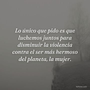Lo único que pido es que luchemos juntos para disminuir la violencia contra el ser más hermoso del planeta, la mujer.
