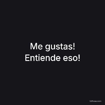 Me gustas! Entiende eso!